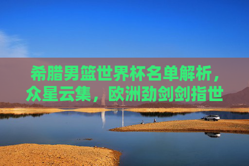 希腊男篮世界杯名单解析,众星云集,欧洲劲剑剑指世界之巅,希腊男篮世界杯名单解析,众星云集欧洲劲旅剑指巅峰