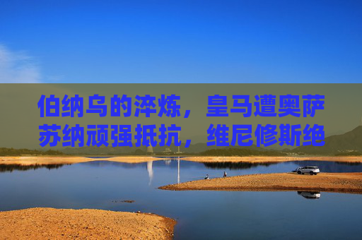 伯纳乌的淬炼，皇马遭奥萨苏纳顽强抵抗，维尼修斯绝杀保住争冠主动权，伯纳乌淬炼！维尼修斯绝杀制胜，皇马保住争冠主动权