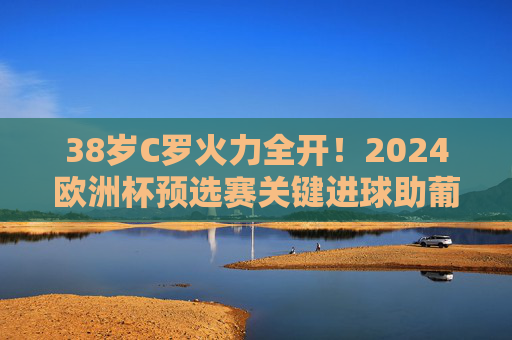38岁C罗火力全开!2024欧洲杯预选赛关键进球助葡萄牙提前晋级,传奇仍在延续,38岁C罗关键进球助葡萄牙提前晋级,欧洲杯传奇延续