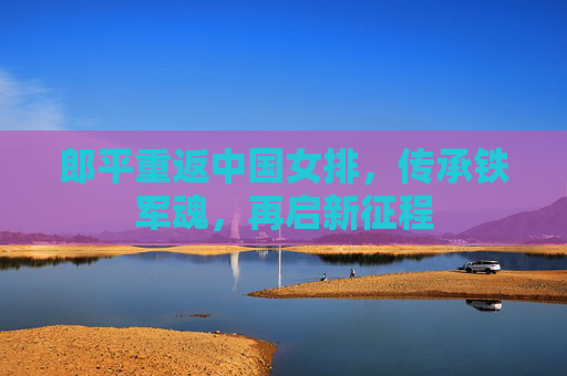 郎平重返中国女排,传承铁军魂,再启新征程