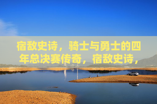 宿敌史诗,骑士与勇士的四年总决赛传奇,宿敌史诗,骑士与勇士四年总决赛传奇