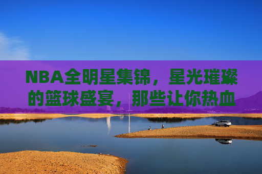 NBA全明星集锦，星光璀璨的篮球盛宴，那些让你热血沸腾的经典瞬间，NBA全星光，星光璀璨的经典盛宴