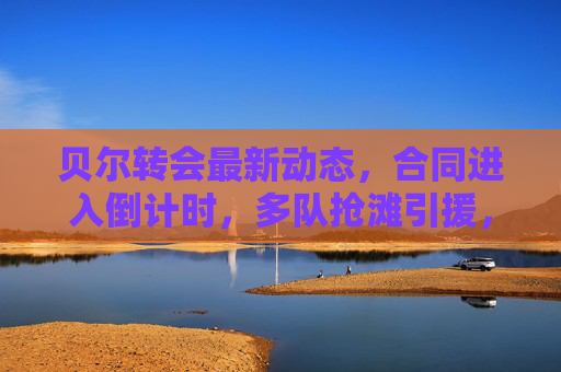贝尔转会最新动态,合同进入倒计时,多队抢滩引援,美职联或成最终归宿,贝尔转会进入倒计时,多队抢滩引援,美职联或成最终归宿