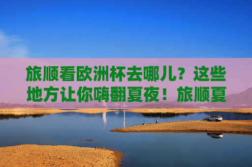 旅顺看欧洲杯去哪儿?这些地方让你嗨翻夏夜!旅顺夏夜欧洲杯观赛嗨玩地!