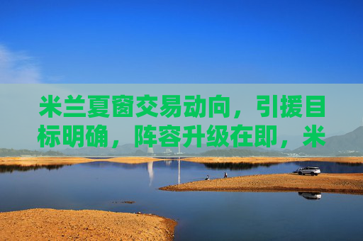 米兰夏窗交易动向,引援目标明确,阵容升级在即,米兰夏窗引援目标明确 阵容升级在即