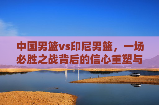 中国男篮vs印尼男篮,一场必胜之战背后的信心重塑与未来期许