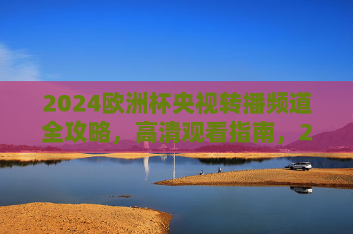 2024欧洲杯央视转播频道全攻略,高清观看指南,2024欧洲杯央视转播高清观看全攻略