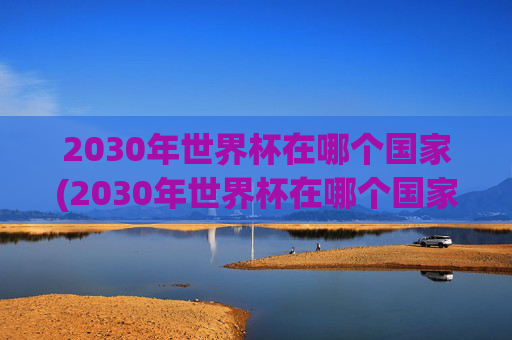 2030年世界杯在哪个国家(2030年世界杯在哪个国家举行的)