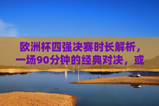 欧洲杯四强决赛时长解析,一场90分钟的经典对决,或因加时与点球延长悬念,欧洲杯四强决赛时长解析,90分钟经典对决加时点球续悬念