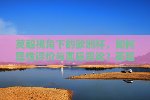 英超视角下的欧洲杯,如何理性评价与回应舆论?英超视角,欧洲杯的理性评价与舆论回应
