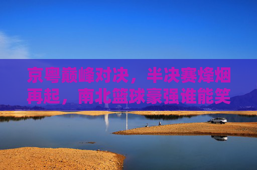 京粤巅峰对决,半决赛烽烟再起,南北篮球豪强谁能笑到最后?京粤巅峰对决,半决赛南北豪强谁能称王?