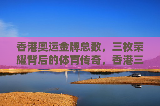 香港奥运金牌总数,三枚荣耀背后的体育传奇,香港三枚奥运金牌,荣耀背后的体育传奇