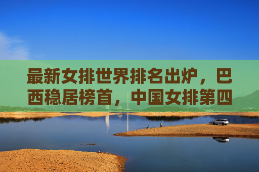 最新女排世界排名出炉,巴西稳居榜首,中国女排第四,强队竞争格局持续胶着,女排世界排名更新,巴西榜首中国第四,强队竞争格局持续胶着