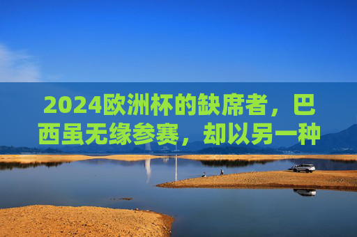 2024欧洲杯的缺席者,巴西虽无缘参赛,却以另一种方式在场,巴西缺席2024欧洲杯,却以另一种方式在场