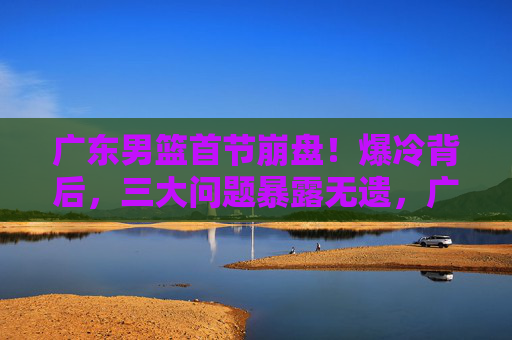 广东男篮首节崩盘！爆冷背后，三大问题暴露无遗，广东男篮爆冷背后，首节崩盘三大问题暴露