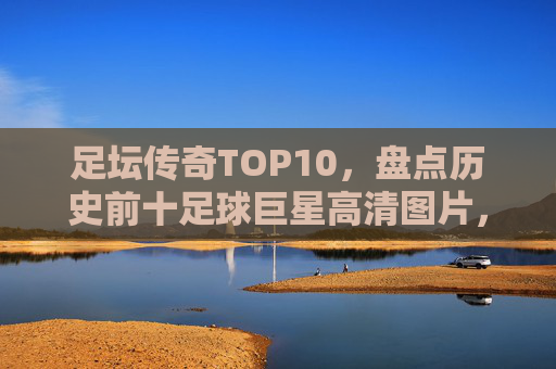 足坛传奇TOP10,盘点历史前十足球巨星高清图片,谁才是你的GOAT?