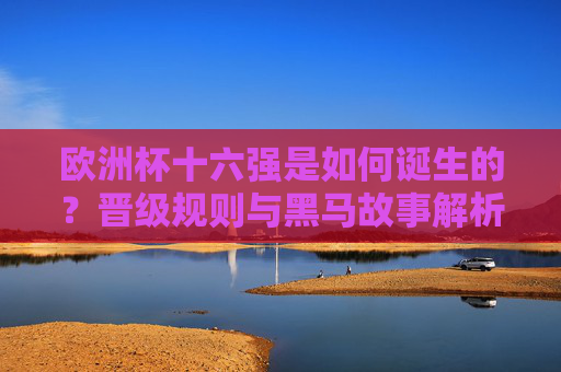 欧洲杯十六强是如何诞生的？晋级规则与黑马故事解析，欧洲杯十六强诞生，晋级规则与黑马故事解析