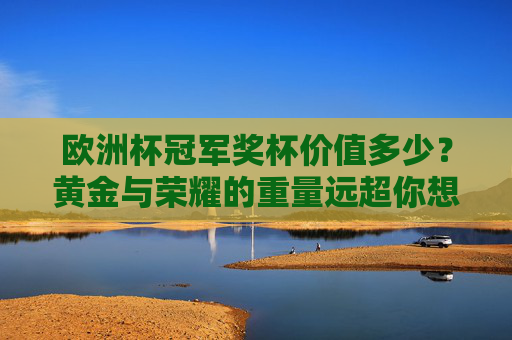 欧洲杯冠军奖杯价值多少？黄金与荣耀的重量远超你想象，欧洲杯冠军奖杯价值几何？黄金荣耀的重量超乎想象