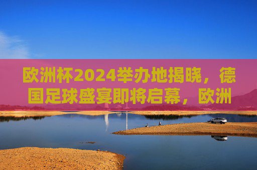 欧洲杯2024举办地揭晓，德国足球盛宴即将启幕，欧洲杯2024德国启幕，足球盛宴即将上演