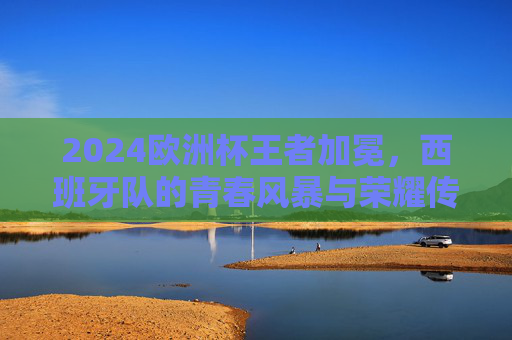 2024欧洲杯王者加冕，西班牙队的青春风暴与荣耀传承，2024欧洲杯王者加冕，西班牙青春风暴与荣耀传承