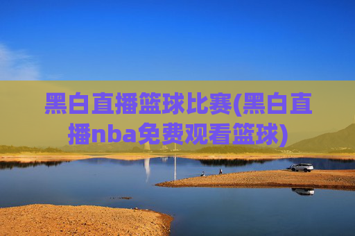黑白直播篮球比赛(黑白直播nba免费观看篮球)