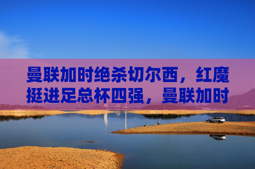 曼联加时绝杀切尔西,红魔挺进足总杯四强,曼联加时绝杀切尔西,红魔挺进足总杯四强