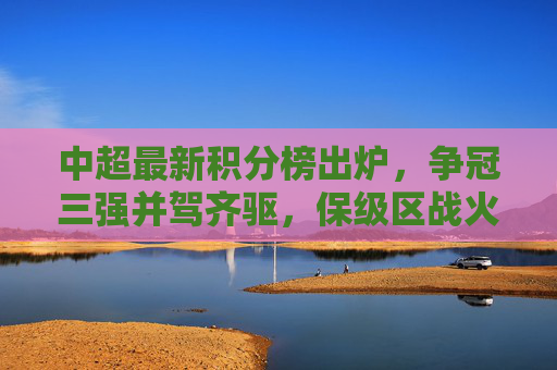 中超最新积分榜出炉,争冠三强并驾齐驱,保级区战火升级,中超最新积分榜,争冠三强并驾齐驱,保级区战火升级