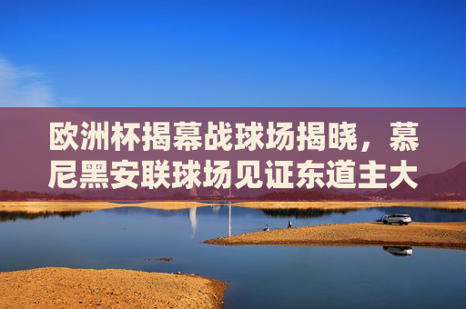 欧洲杯揭幕战球场揭晓，慕尼黑安联球场见证东道主大胜开启赛事征程，欧洲杯揭幕战，慕尼黑安联球场见证东道主大胜开启征程