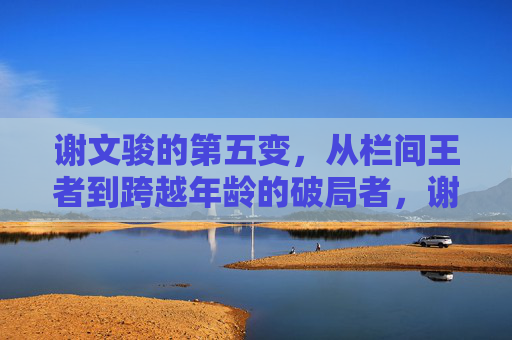 谢文骏的第五变,从栏间王者到跨越年龄的破局者,谢文骏第五变,从栏间王者到跨越年龄的破局者