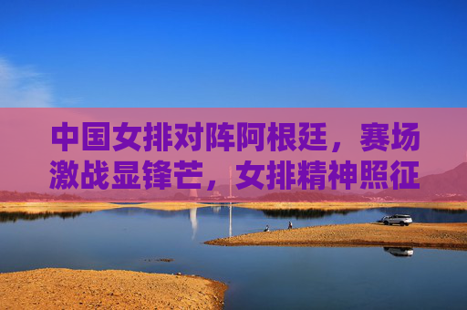 中国女排对阵阿根廷,赛场激战显锋芒,女排精神照征程,中国女排激战阿根廷 锋芒照征程