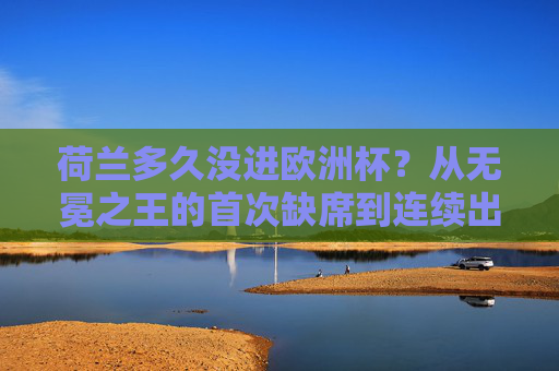 荷兰多久没进欧洲杯?从无冕之王的首次缺席到连续出征的起伏之路,荷兰,欧洲杯无冕之王的首次缺席与起伏征程