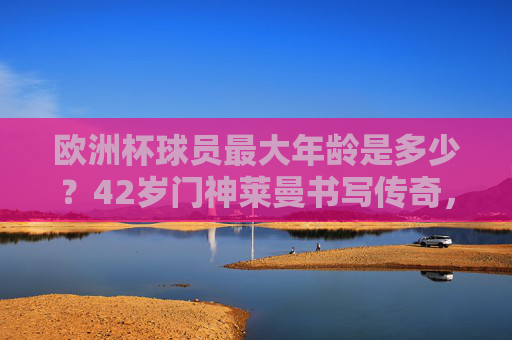 欧洲杯球员最大年龄是多少?42岁门神莱曼书写传奇,42岁莱曼!欧洲杯球员最大年龄,门神书写传奇