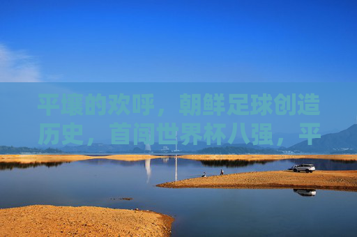 平壤的欢呼,朝鲜足球创造历史,首闯世界杯八强,平壤欢呼,朝鲜足球创造历史首闯世界杯八强