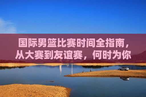 国际男篮比赛时间全指南,从大赛到友谊赛,何时为你支持的球队加油?