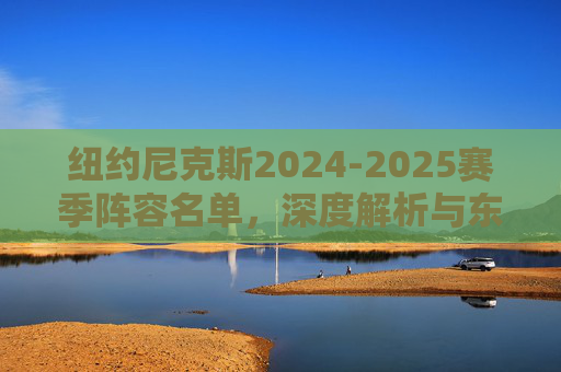 纽约尼克斯2024-2025赛季阵容名单,深度解析与东部争冠拼图,深度解析纽约尼克斯2024-2025赛季阵容,东部争冠拼图