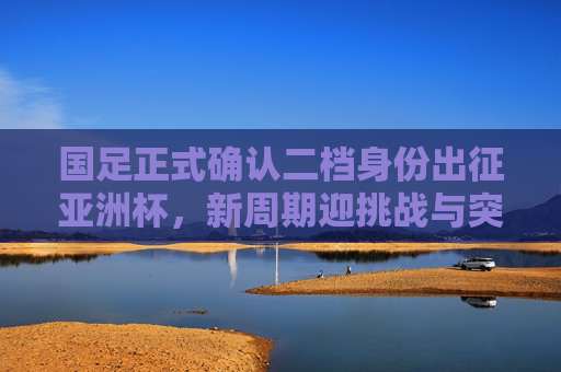 国足正式确认二档身份出征亚洲杯，新周期迎挑战与突围希望，国足确认二档身份出征亚洲杯 新周期挑战与突围希望