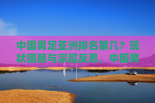 中国男足亚洲排名第几?现状回顾与深层反思,中国男足亚洲排名,现状回顾与深层反思