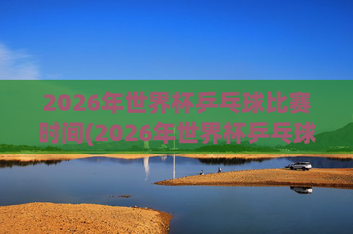 2026年世界杯乒乓球比赛时间(2026年世界杯乒乓球比赛时间表)