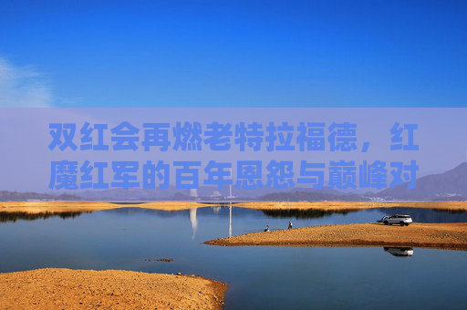 双红会再燃老特拉福德，红魔红军的百年恩怨与巅峰对决，老特拉福德双红会，百年恩怨再燃巅峰对决