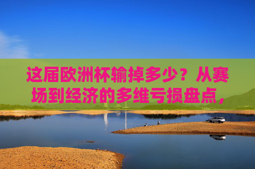 这届欧洲杯输掉多少?从赛场到经济的多维亏损盘点,这届欧洲杯,赛场与经济的多维亏损盘点