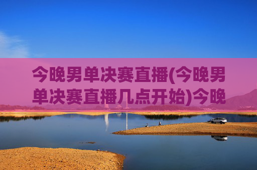 今晚男单决赛直播(今晚男单决赛直播几点开始)今晚男单决赛直播几点开始