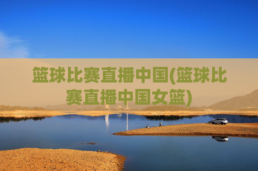 篮球比赛直播中国(篮球比赛直播中国女篮)