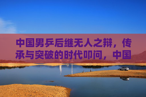 中国男乒后继无人之辩，传承与突破的时代叩问，中国男乒，传承与突破的时代叩问