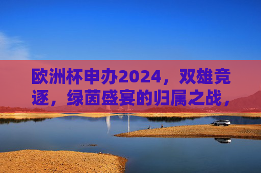 欧洲杯申办2024,双雄竞逐,绿茵盛宴的归属之战,欧洲杯2024,双雄竞逐绿茵盛宴归属