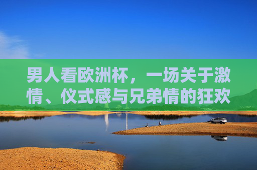 男人看欧洲杯,一场关于激情、仪式感与兄弟情的狂欢