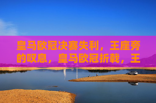 皇马欧冠决赛失利,王座旁的叹息,皇马欧冠折戟,王座旁的叹息