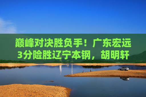 巅峰对决胜负手！广东宏远3分险胜辽宁本钢，胡明轩关键球锁定胜局，巅峰对决胜负手！胡明轩关键球助广东宏远3分险胜辽宁本钢