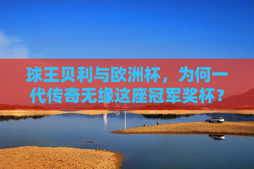 球王贝利与欧洲杯,为何一代传奇无缘这座冠军奖杯?球王贝利为何无缘欧洲杯冠军?