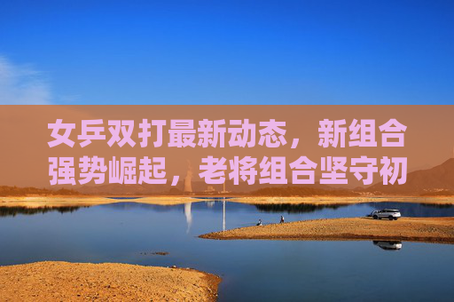 女乒双打最新动态，新组合强势崛起，老将组合坚守初心，剑指巴黎奥运，女乒双打，新组合崛起老将坚守 同剑指巴黎奥运