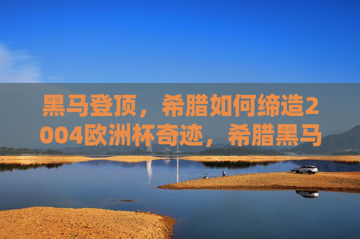 黑马登顶,希腊如何缔造2004欧洲杯奇迹,希腊黑马登顶,2004欧洲杯奇迹